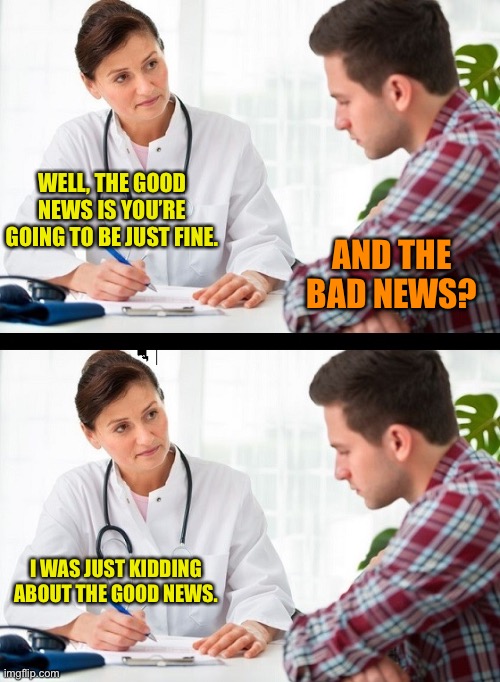 doctor and patient | WELL, THE GOOD NEWS IS YOU’RE GOING TO BE JUST FINE. AND THE BAD NEWS? I WAS JUST KIDDING ABOUT THE GOOD NEWS. | image tagged in doctor and patient | made w/ Imgflip meme maker
