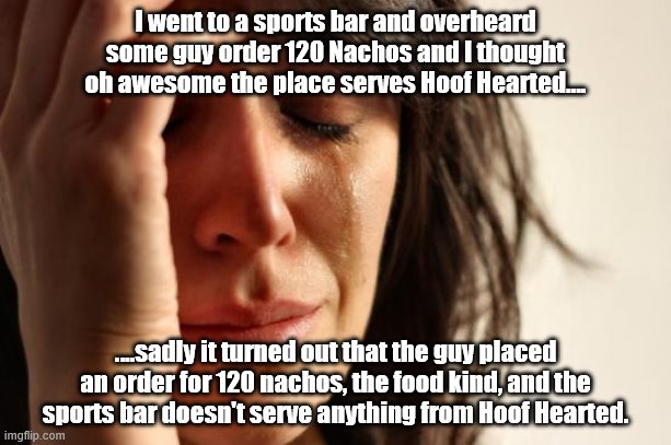 First World Problems Meme | I went to a sports bar and overheard some guy order 120 Nachos and I thought oh awesome the place serves Hoof Hearted.... ....sadly it turned out that the guy placed an order for 120 nachos, the food kind, and the sports bar doesn't serve anything from Hoof Hearted. | image tagged in memes,first world problems | made w/ Imgflip meme maker