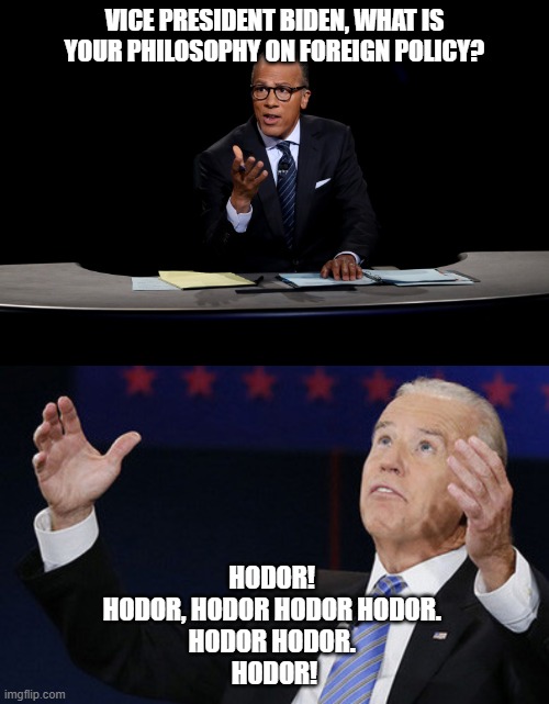 Yep, that about sums it up. MAGA, bitches! | VICE PRESIDENT BIDEN, WHAT IS YOUR PHILOSOPHY ON FOREIGN POLICY? HODOR! 
HODOR, HODOR HODOR HODOR. 
HODOR HODOR. 
HODOR! | image tagged in election 2020,politics,funny memes,joe biden,game of thrones,donald trump | made w/ Imgflip meme maker