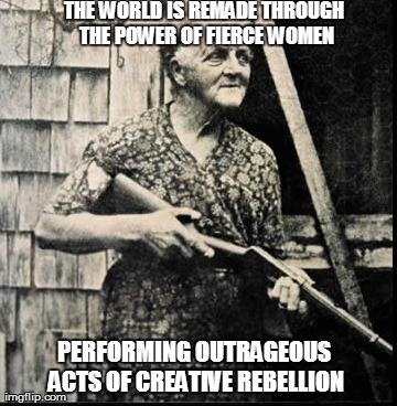 THE WORLD IS REMADE THROUGH THE POWER OF FIERCE WOMEN PERFORMING OUTRAGEOUS ACTS OF CREATIVE REBELLION | made w/ Imgflip meme maker