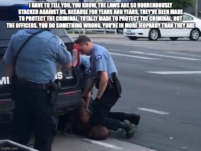 I HAVE TO TELL YOU, YOU KNOW, THE LAWS ARE SO HORRENDOUSLY STACKED AGAINST US, BECAUSE FOR YEARS AND YEARS, THEY'VE BEEN MADE TO PROTECT THE CRIMINAL. TOTALLY MADE TO PROTECT THE CRIMINAL. NOT THE OFFICERS. YOU DO SOMETHING WRONG, YOU'RE IN MORE JEOPARDY THAN THEY ARE | made w/ Imgflip meme maker