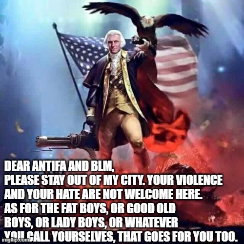 The rest of the country is pretty much looking for an excuse to shoot you. Seriously. | DEAR ANTIFA AND BLM,
PLEASE STAY OUT OF MY CITY. YOUR VIOLENCE AND YOUR HATE ARE NOT WELCOME HERE.
AS FOR THE FAT BOYS, OR GOOD OLD BOYS, OR LADY BOYS, OR WHATEVER YOU CALL YOURSELVES, THAT GOES FOR YOU TOO. | image tagged in funny memes,antifa,black lives matter,politics,america,riots | made w/ Imgflip meme maker