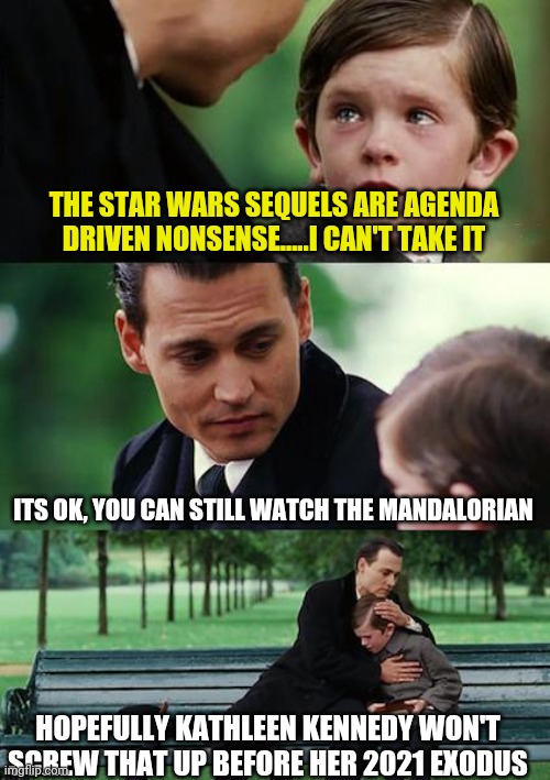 I am almost ready to be slighty optimistic about Star Wars....but lets see if they really ditch female force KK. |  THE STAR WARS SEQUELS ARE AGENDA DRIVEN NONSENSE.....I CAN'T TAKE IT; ITS OK, YOU CAN STILL WATCH THE MANDALORIAN; HOPEFULLY KATHLEEN KENNEDY WON'T SCREW THAT UP BEFORE HER 2021 EXODUS | image tagged in memes,star wars,kennedy | made w/ Imgflip meme maker