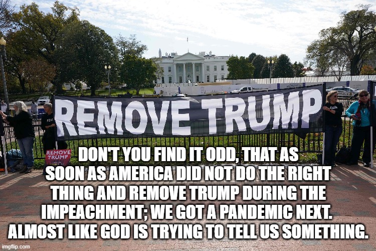 DON'T YOU FIND IT ODD, THAT AS SOON AS AMERICA DID NOT DO THE RIGHT THING AND REMOVE TRUMP DURING THE IMPEACHMENT; WE GOT A PANDEMIC NEXT.  ALMOST LIKE GOD IS TRYING TO TELL US SOMETHING. | made w/ Imgflip meme maker