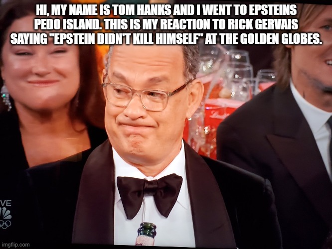 Epstein Hanks | HI, MY NAME IS TOM HANKS AND I WENT TO EPSTEINS PEDO ISLAND. THIS IS MY REACTION TO RICK GERVAIS SAYING "EPSTEIN DIDN'T KILL HIMSELF" AT THE GOLDEN GLOBES. | image tagged in tom hanks golden globes,jeffrey epstein,scumbag hollywood,pedophiles | made w/ Imgflip meme maker