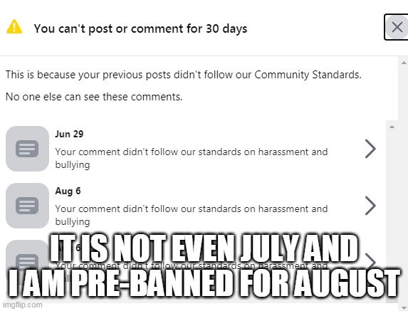 Pre-Banned from Facebookkk | IT IS NOT EVEN JULY AND I AM PRE-BANNED FOR AUGUST | image tagged in facebook ban for july 2020 maybe august too,facebook jail,censorship,facebook problems,mark zuckerberg syria refugee camps faceb | made w/ Imgflip meme maker