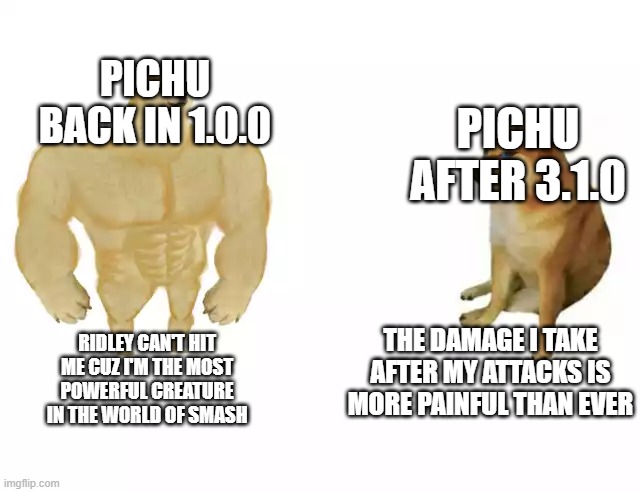 Buff Doge vs. Cheems |  PICHU BACK IN 1.0.0; PICHU AFTER 3.1.0; RIDLEY CAN'T HIT ME CUZ I'M THE MOST POWERFUL CREATURE IN THE WORLD OF SMASH; THE DAMAGE I TAKE AFTER MY ATTACKS IS MORE PAINFUL THAN EVER | image tagged in buff doge vs cheems | made w/ Imgflip meme maker