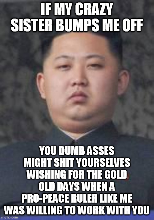 Kim Jong Un | IF MY CRAZY SISTER BUMPS ME OFF YOU DUMB ASSES MIGHT SHIT YOURSELVES WISHING FOR THE GOLD OLD DAYS WHEN A PRO-PEACE RULER LIKE ME WAS WILLIN | image tagged in kim jong un | made w/ Imgflip meme maker