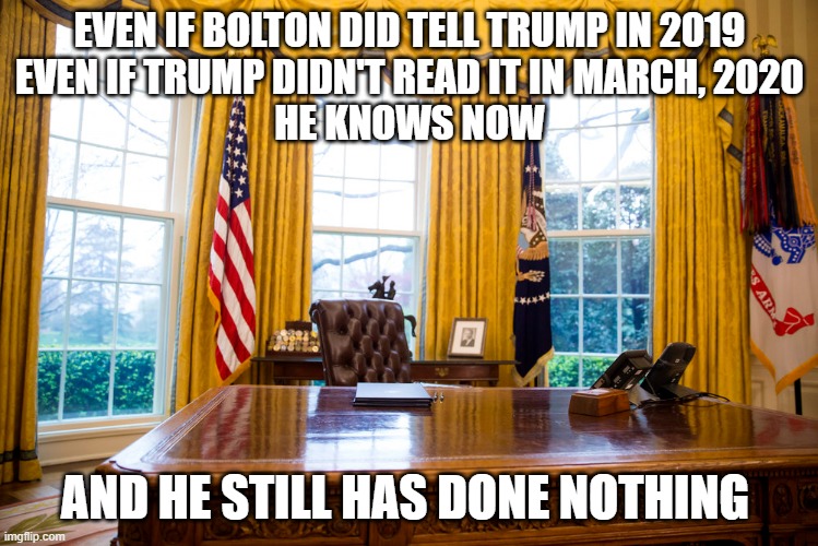 He knew, you know he knew | EVEN IF BOLTON DID TELL TRUMP IN 2019
EVEN IF TRUMP DIDN'T READ IT IN MARCH, 2020
HE KNOWS NOW; AND HE STILL HAS DONE NOTHING | image tagged in donald trump is an idiot,treason,impeach trump | made w/ Imgflip meme maker