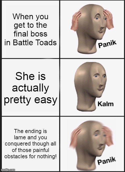 Battle Toads' ending is lame! | When you get to the final boss in Battle Toads; She is actually pretty easy; The ending is lame and you conquered though all of those painful obstacles for nothing! | image tagged in memes,panik kalm panik,hard work,nothing | made w/ Imgflip meme maker