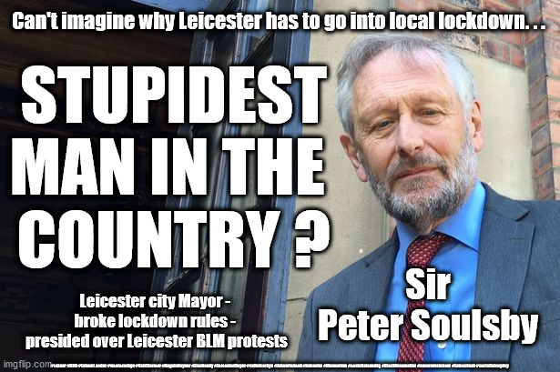 Sir Peter Soulsby - Leicester Mayor | STUPIDEST
MAN IN THE 
COUNTRY ? Can't imagine why Leicester has to go into local lockdown. . . Sir Peter Soulsby; Leicester city Mayor - 
broke lockdown rules - 
presided over Leicester BLM protests; #Labour #BLM #LabourLeader #wearecorbyn #KeirStarmer #AngelaRayner #LisaNandy #LeicesterMayor #cultofcorbyn #labourisdead #leicester #Momentum #socialistsunday #Blacklivesmatter #nevervotelabour #Labourleak #socialistanyday | image tagged in sir peter soulsby,leicester mayor,blm blacklivesmatter,stupidest man in uk,labourisdead,bame covid 19 deaths | made w/ Imgflip meme maker