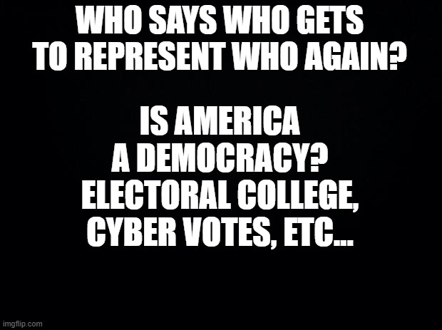 Black background | IS AMERICA A DEMOCRACY? ELECTORAL COLLEGE, CYBER VOTES, ETC... WHO SAYS WHO GETS TO REPRESENT WHO AGAIN? | image tagged in black background | made w/ Imgflip meme maker