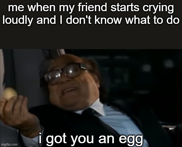 giving eggs is the equivalent of consoling others | me when my friend starts crying loudly and I don't know what to do; i got you an egg | image tagged in can i offer you an egg in these trying times,memes | made w/ Imgflip meme maker