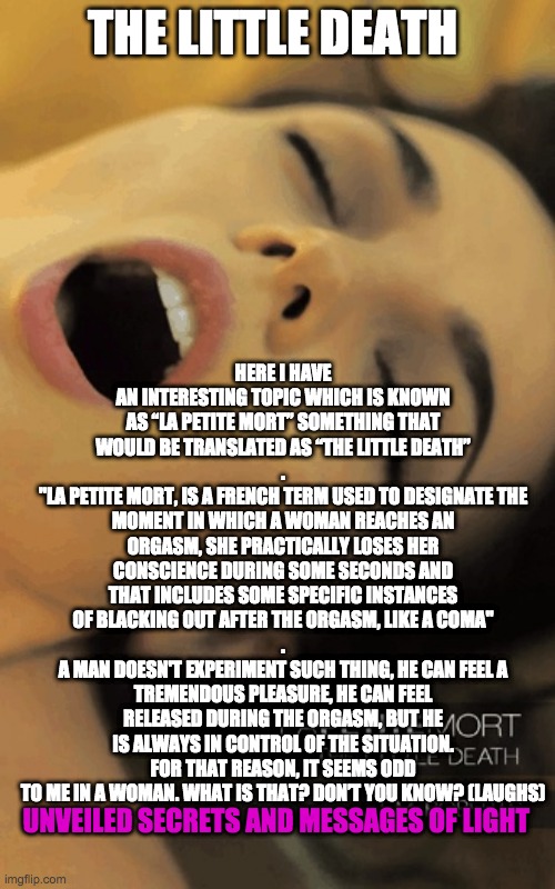 ORGASM | HERE I HAVE AN INTERESTING TOPIC WHICH IS KNOWN AS “LA PETITE MORT” SOMETHING THAT WOULD BE TRANSLATED AS “THE LITTLE DEATH”
.
"LA PETITE MORT, IS A FRENCH TERM USED TO DESIGNATE THE MOMENT IN WHICH A WOMAN REACHES AN ORGASM, SHE PRACTICALLY LOSES HER CONSCIENCE DURING SOME SECONDS AND THAT INCLUDES SOME SPECIFIC INSTANCES OF BLACKING OUT AFTER THE ORGASM, LIKE A COMA"
.
A MAN DOESN'T EXPERIMENT SUCH THING, HE CAN FEEL A TREMENDOUS PLEASURE, HE CAN FEEL RELEASED DURING THE ORGASM, BUT HE IS ALWAYS IN CONTROL OF THE SITUATION. FOR THAT REASON, IT SEEMS ODD TO ME IN A WOMAN. WHAT IS THAT? DON’T YOU KNOW? (LAUGHS); THE LITTLE DEATH; UNVEILED SECRETS AND MESSAGES OF LIGHT | image tagged in orgasm | made w/ Imgflip meme maker