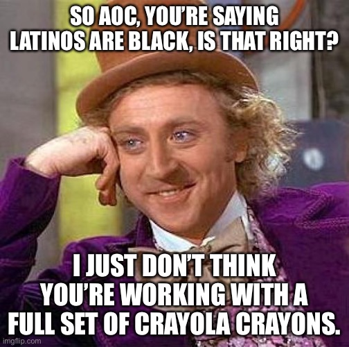 AOC must be color blind, or be missing crayons. | SO AOC, YOU’RE SAYING LATINOS ARE BLACK, IS THAT RIGHT? I JUST DON’T THINK YOU’RE WORKING WITH A FULL SET OF CRAYOLA CRAYONS. | image tagged in memes,creepy condescending wonka,aoc,black,stupid,race | made w/ Imgflip meme maker