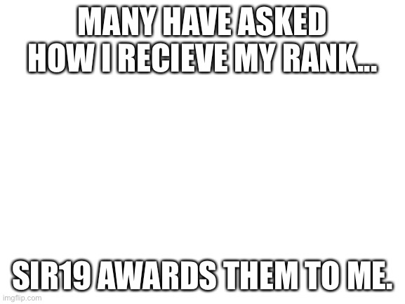 Blank White Template | MANY HAVE ASKED HOW I RECIEVE MY RANK... SIR19 AWARDS THEM TO ME. | image tagged in blank white template | made w/ Imgflip meme maker