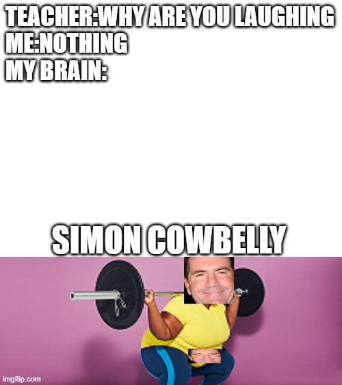 Simon Cowbelly! | TEACHER:WHY ARE YOU LAUGHING
ME:NOTHING
MY BRAIN:; SIMON COWBELLY | image tagged in blank white template | made w/ Imgflip meme maker
