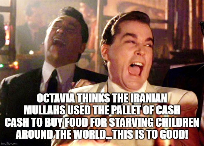 Good Fellas Hilarious Meme | OCTAVIA THINKS THE IRANIAN MULLAHS USED THE PALLET OF CASH CASH TO BUY FOOD FOR STARVING CHILDREN AROUND THE WORLD...THIS IS TO GOOD! | image tagged in memes,good fellas hilarious | made w/ Imgflip meme maker