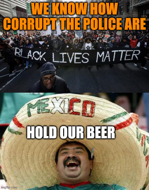 Have you been to other countries? | WE KNOW HOW CORRUPT THE POLICE ARE; HOLD OUR BEER | image tagged in happy mexican,blm | made w/ Imgflip meme maker