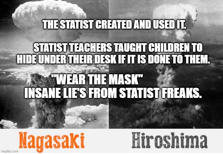 atomic bombs | THE STATIST CREATED AND USED IT.                                   
    STATIST TEACHERS TAUGHT CHILDREN TO HIDE UNDER THEIR DESK IF IT IS DONE TO THEM. "WEAR THE MASK"                 INSANE LIE'S FROM STATIST FREAKS. | image tagged in atomic bombs | made w/ Imgflip meme maker