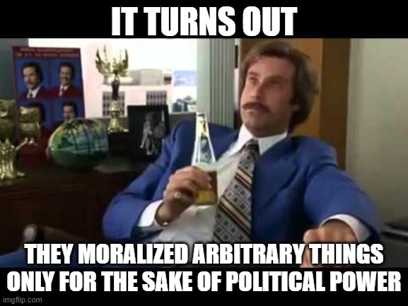 Well That Escalated Quickly Meme | IT TURNS OUT THEY MORALIZED ARBITRARY THINGS ONLY FOR THE SAKE OF POLITICAL POWER | image tagged in memes,well that escalated quickly | made w/ Imgflip meme maker