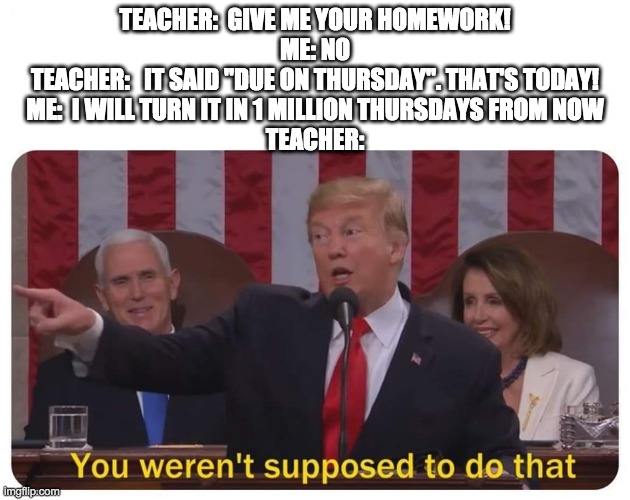 Never in a million years | TEACHER:  GIVE ME YOUR HOMEWORK!
ME: NO
TEACHER:   IT SAID "DUE ON THURSDAY". THAT'S TODAY!
ME:  I WILL TURN IT IN 1 MILLION THURSDAYS FROM NOW
TEACHER: | image tagged in you weren't supposed to do that | made w/ Imgflip meme maker