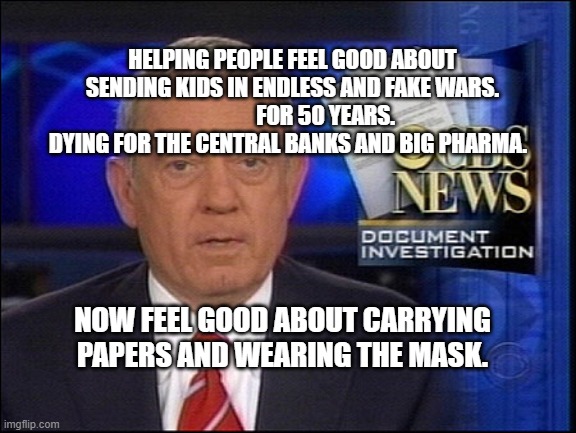 Dan Rather CBS | HELPING PEOPLE FEEL GOOD ABOUT SENDING KIDS IN ENDLESS AND FAKE WARS.                 FOR 50 YEARS.  DYING FOR THE CENTRAL BANKS AND BIG PHARMA. NOW FEEL GOOD ABOUT CARRYING PAPERS AND WEARING THE MASK. | image tagged in dan rather cbs | made w/ Imgflip meme maker