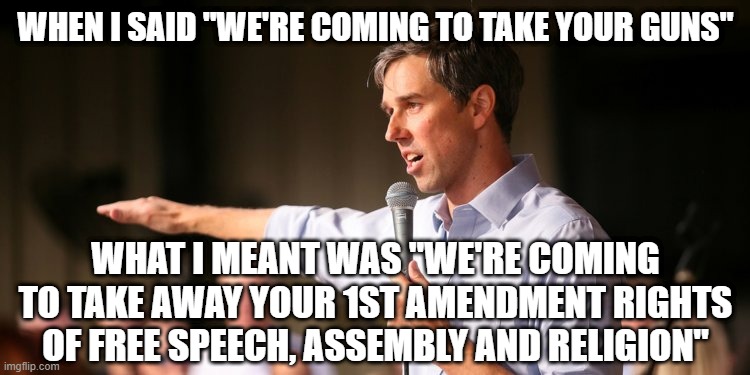 Beto | WHEN I SAID "WE'RE COMING TO TAKE YOUR GUNS"; WHAT I MEANT WAS "WE'RE COMING TO TAKE AWAY YOUR 1ST AMENDMENT RIGHTS OF FREE SPEECH, ASSEMBLY AND RELIGION" | image tagged in beto | made w/ Imgflip meme maker