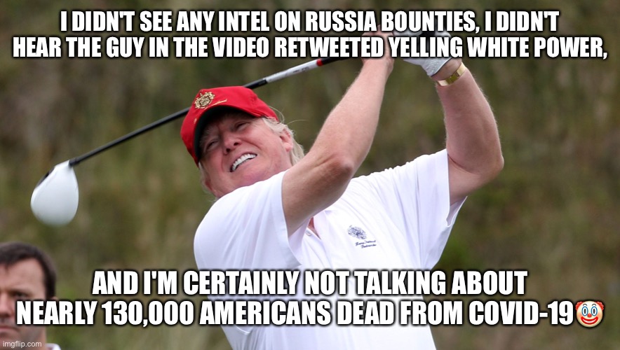 FORE!!! |  I DIDN'T SEE ANY INTEL ON RUSSIA BOUNTIES, I DIDN'T HEAR THE GUY IN THE VIDEO RETWEETED YELLING WHITE POWER, AND I'M CERTAINLY NOT TALKING ABOUT NEARLY 130,000 AMERICANS DEAD FROM COVID-19🤡 | image tagged in donald trump,liar in chief,basket of deplorables,trump supporters,maga,trump for prison | made w/ Imgflip meme maker