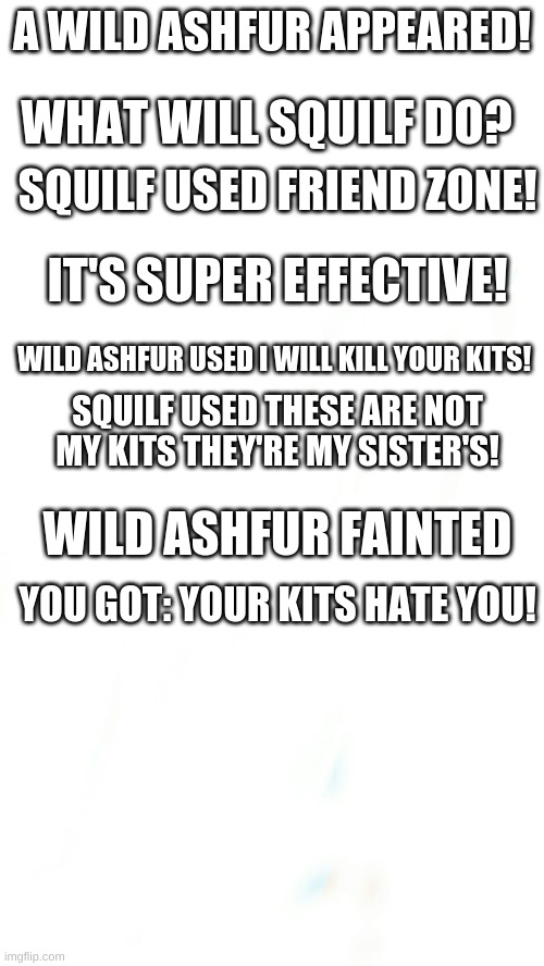 Ashfur | A WILD ASHFUR APPEARED! WHAT WILL SQUILF DO? SQUILF USED FRIEND ZONE! IT'S SUPER EFFECTIVE! WILD ASHFUR USED I WILL KILL YOUR KITS! SQUILF USED THESE ARE NOT MY KITS THEY'RE MY SISTER'S! WILD ASHFUR FAINTED; YOU GOT: YOUR KITS HATE YOU! | image tagged in blank pokemon meme | made w/ Imgflip meme maker