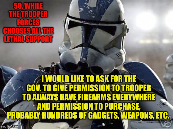 Clone trooper | SO, WHILE THE TROOPER FORCES CHOOSES ALL THE LETHAL SUPPORT; I WOULD LIKE TO ASK FOR THE GOV. TO GIVE PERMISSION TO TROOPER TO ALWAYS HAVE FIREARMS EVERYWHERE AND PERMISSION TO PURCHASE, PROBABLY HUNDREDS OF GADGETS, WEAPONS, ETC. | image tagged in clone trooper | made w/ Imgflip meme maker