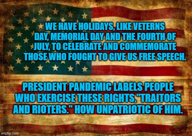 The Unpatriotic Pesident Pandemic | WE HAVE HOLIDAYS, LIKE VETERNS DAY, MEMORIAL DAY AND THE FOURTH OF JULY, TO CELEBRATE AND COMMEMORATE THOSE WHO FOUGHT TO GIVE US FREE SPEECH. PRESIDENT PANDEMIC LABELS PEOPLE WHO EXERCISE THESE RIGHTS,"TRAITORS AND RIOTERS." HOW UNPATRIOTIC OF HIM. | image tagged in politics | made w/ Imgflip meme maker
