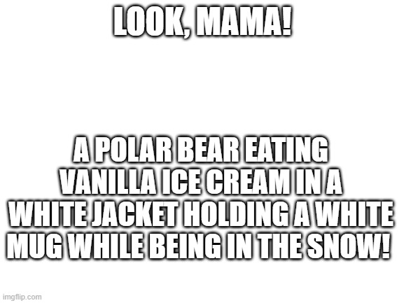 Blank White Template | LOOK, MAMA! A POLAR BEAR EATING VANILLA ICE CREAM IN A WHITE JACKET HOLDING A WHITE MUG WHILE BEING IN THE SNOW! | image tagged in blank white template | made w/ Imgflip meme maker