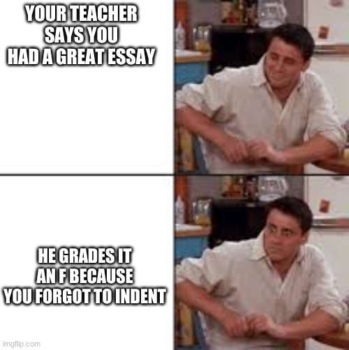 Joey Meme | YOUR TEACHER SAYS YOU HAD A GREAT ESSAY; HE GRADES IT AN F BECAUSE YOU FORGOT TO INDENT | image tagged in joey from friends | made w/ Imgflip meme maker