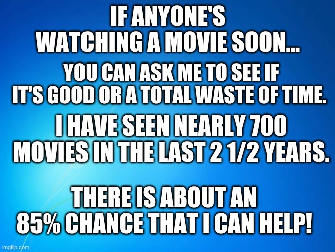 I'm here if anyone wants to know! | IF ANYONE'S WATCHING A MOVIE SOON... YOU CAN ASK ME TO SEE IF IT'S GOOD OR A TOTAL WASTE OF TIME. I HAVE SEEN NEARLY 700 MOVIES IN THE LAST 2 1/2 YEARS. THERE IS ABOUT AN 85% CHANCE THAT I CAN HELP! | image tagged in blank blue,movies,memes,good or bad | made w/ Imgflip meme maker