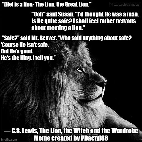 The Great Lion | “[He] is a lion- The Lion, the Great Lion."; "Ooh" said Susan. "I'd thought He was a man.
Is He quite safe? I shall feel rather nervous
about meeting a lion."; "Safe?" said Mr. Beaver. "Who said anything about safe?
'Course He isn't safe.
But He's good.
He's the King, I tell you.”; ― C.S. Lewis, The Lion, the Witch and the Wardrobe
Meme created by PDactyl86 | image tagged in aslan,jesus,chronicles of narnia,is he safe,he is good,memes | made w/ Imgflip meme maker