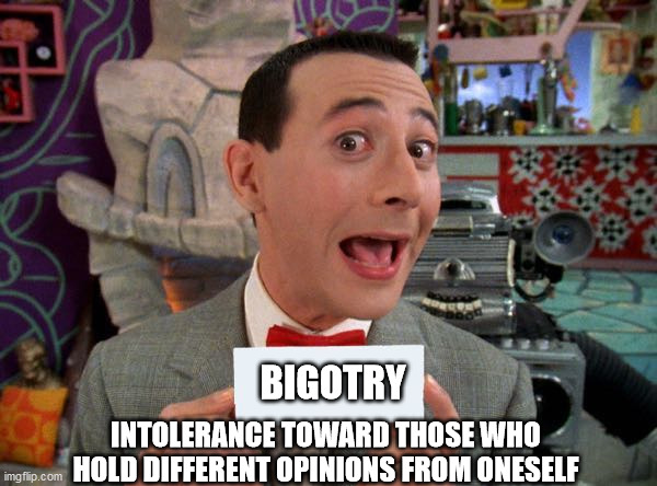 PeeWee's Secret Word | BIGOTRY; INTOLERANCE TOWARD THOSE WHO HOLD DIFFERENT OPINIONS FROM ONESELF | image tagged in peewee's secret word | made w/ Imgflip meme maker