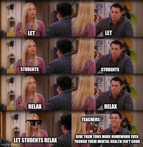 Joey Repeat After Me | LET; LET; STUDENTS; STUDENTS; RELAX; RELAX; TEACHERS:; GIVE THEM TONS MORE HOMEWORK EVEN THOUGH THEIR MENTAL HEALTH ISN'T GOOD; LET STUDENTS RELAX | image tagged in joey repeat after me | made w/ Imgflip meme maker