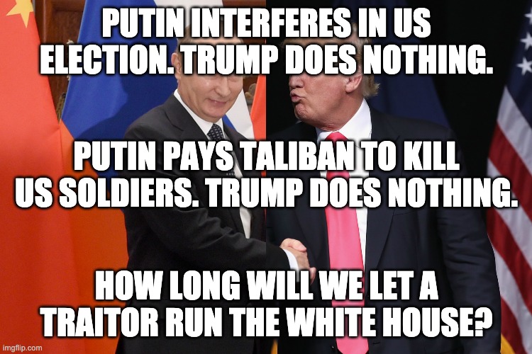 PUTIN INTERFERES IN US ELECTION. TRUMP DOES NOTHING. PUTIN PAYS TALIBAN TO KILL US SOLDIERS. TRUMP DOES NOTHING. HOW LONG WILL WE LET A TRAITOR RUN THE WHITE HOUSE? | image tagged in donald trump,vladimir putin | made w/ Imgflip meme maker