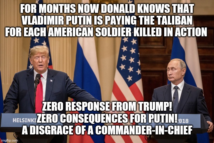 Trump Putin |  FOR MONTHS NOW DONALD KNOWS THAT VLADIMIR PUTIN IS PAYING THE TALIBAN FOR EACH AMERICAN SOLDIER KILLED IN ACTION; ZERO RESPONSE FROM TRUMP!
ZERO CONSEQUENCES FOR PUTIN!

A DISGRACE OF A COMMANDER-IN-CHIEF | image tagged in memes,donald trump,coward,vladimir putin,master | made w/ Imgflip meme maker