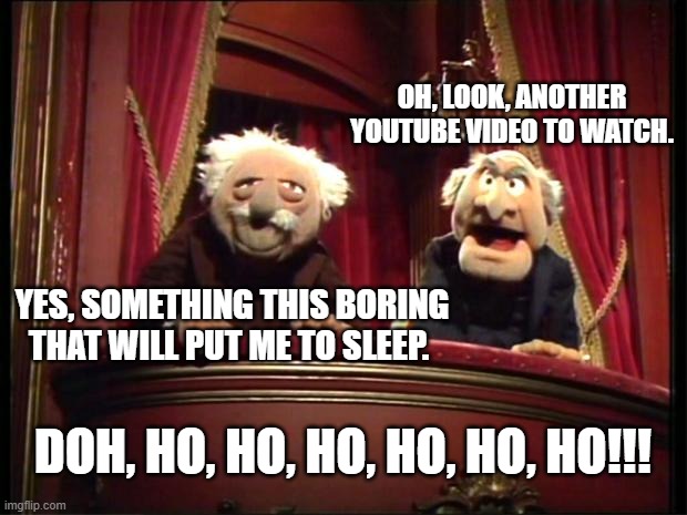 Statler and Waldorf Comment on Youtube Video |  OH, LOOK, ANOTHER YOUTUBE VIDEO TO WATCH. YES, SOMETHING THIS BORING THAT WILL PUT ME TO SLEEP. DOH, HO, HO, HO, HO, HO, HO!!! | image tagged in statler and waldorf | made w/ Imgflip meme maker