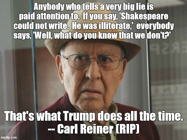 A wise man once said... | Anybody who tells a very big lie is paid attention to.  If you say, 'Shakespeare could not write.  He was illiterate,'  everybody says, 'Well, what do you know that we don't?'; That's what Trump does all the time.
-- Carl Reiner (RIP) | image tagged in carl reiner,trump,lie,2020 | made w/ Imgflip meme maker