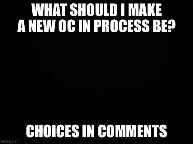 Black background | WHAT SHOULD I MAKE A NEW OC IN PROCESS BE? CHOICES IN COMMENTS | image tagged in black background | made w/ Imgflip meme maker