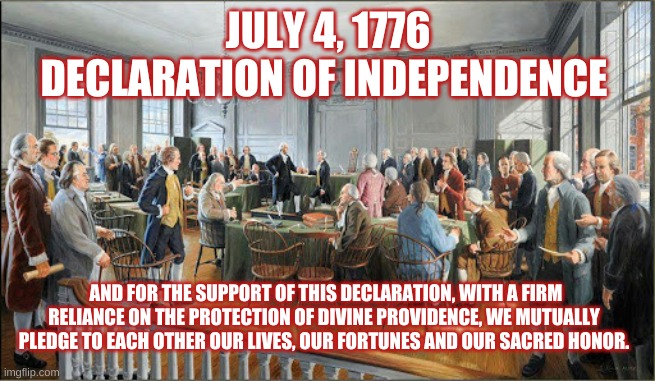 1776 declaration of independence | JULY 4, 1776
DECLARATION OF INDEPENDENCE; AND FOR THE SUPPORT OF THIS DECLARATION, WITH A FIRM RELIANCE ON THE PROTECTION OF DIVINE PROVIDENCE, WE MUTUALLY PLEDGE TO EACH OTHER OUR LIVES, OUR FORTUNES AND OUR SACRED HONOR. | image tagged in declaration of independence,pledge life and fortune | made w/ Imgflip meme maker