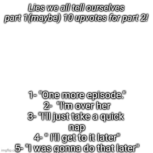 10 upvotes for part 2  ᕦ(ಠ_ಠ)ᕤ | Lies we all tell ourselves part 1(maybe) 10 upvotes for part 2! 1- "One more episode."

2-  "I'm over her

3- "I'll just take a quick 
nap

4- " I'll get to it later"

5- "I was gonna do that later" | image tagged in memes,blank transparent square | made w/ Imgflip meme maker