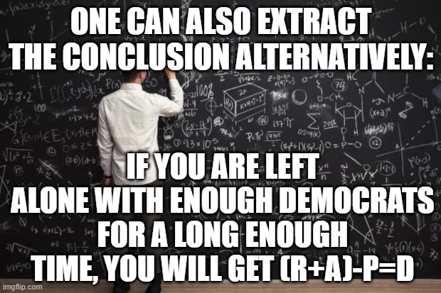Math | ONE CAN ALSO EXTRACT THE CONCLUSION ALTERNATIVELY: IF YOU ARE LEFT ALONE WITH ENOUGH DEMOCRATS FOR A LONG ENOUGH TIME, YOU WILL GET (R+A)-P= | image tagged in math | made w/ Imgflip meme maker
