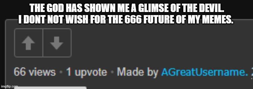 666makesmescared (makes me scared) | THE GOD HAS SHOWN ME A GLIMSE OF THE DEVIL. I DONT NOT WISH FOR THE 666 FUTURE OF MY MEMES. | image tagged in 666,demon,cult,scary,memes | made w/ Imgflip meme maker