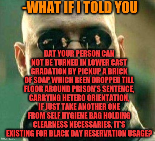 -Types which should to little but known weird rituals. | -WHAT IF I TOLD YOU; DAT YOUR PERSON CAN NOT BE TURNED IN LOWER CAST GRADATION BY PICKUP A BRICK OF SOAP WHICH BEEN DROPPED TILL FLOOR AROUND PRISON'S SENTENCE, CARRYING HETERO ORIENTATION, IF JUST TAKE ANOTHER ONE FROM SELF HYGIENE BAG HOLDING CLEARNESS NECESSARIES, IT'S EXISTING FOR BLACK DAY RESERVATION USAGE? | image tagged in what if i told you,superjail,traditions,don't drop the soap,war criminal,matrix morpheus | made w/ Imgflip meme maker