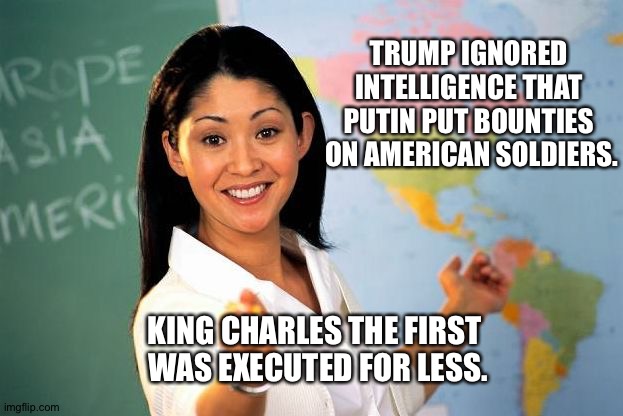 History Lesson | TRUMP IGNORED 
INTELLIGENCE THAT 
PUTIN PUT BOUNTIES 
ON AMERICAN SOLDIERS. KING CHARLES THE FIRST 
WAS EXECUTED FOR LESS. | image tagged in history lesson | made w/ Imgflip meme maker