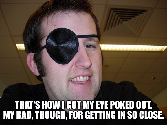 guy with eye patch | THAT'S HOW I GOT MY EYE POKED OUT.
MY BAD, THOUGH, FOR GETTING IN SO CLOSE. | image tagged in guy with eye patch | made w/ Imgflip meme maker